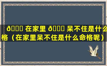 🍀 在家里 🐅 呆不住是什么命格（在家里呆不住是什么命格呢）